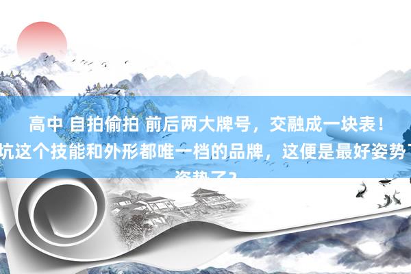 高中 自拍偷拍 前后两大牌号，交融成一块表！入坑这个技能和外形都唯一档的品牌，这便是最好姿势了？