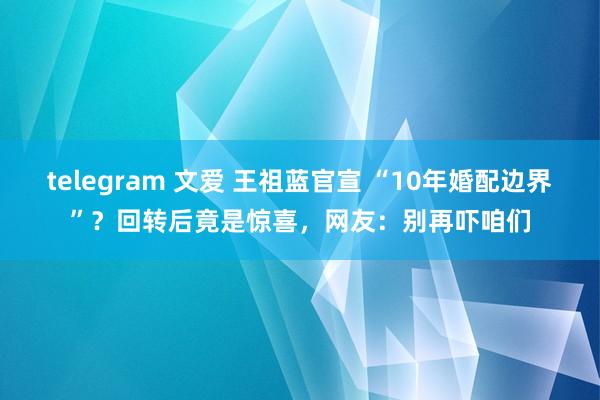 telegram 文爱 王祖蓝官宣 “10年婚配边界”？回转后竟是惊喜，网友：别再吓咱们