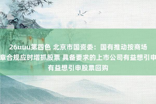 26uuu第四色 北京市国资委：国有推动按商场化原则照章合规应时增抓股票 具备要求的上市公司有益想引申股票回购