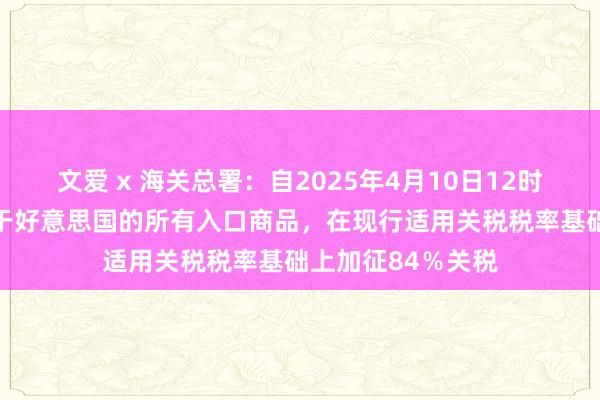 文爱 x 海关总署：自2025年4月10日12时01分起，对原产于好意思国的所有入口商品，在现行适用关税税率基础上加征84％关税