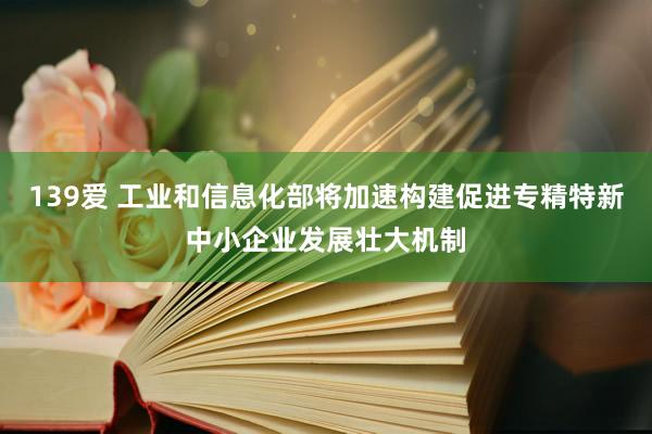 139爱 工业和信息化部将加速构建促进专精特新中小企业发展壮大机制
