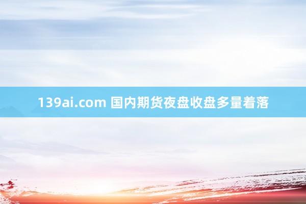 139ai.com 国内期货夜盘收盘多量着落