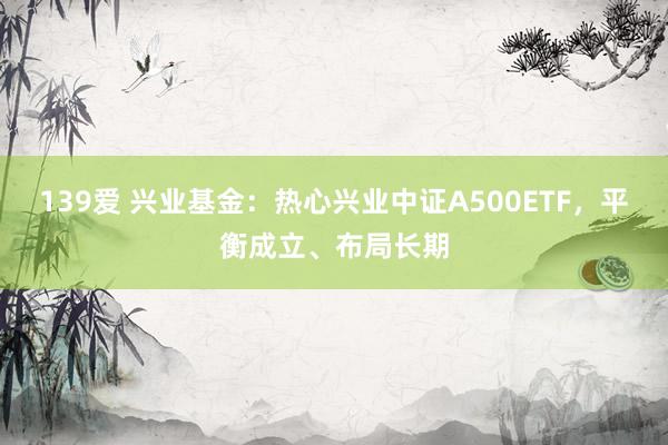 139爱 兴业基金：热心兴业中证A500ETF，平衡成立、布局长期