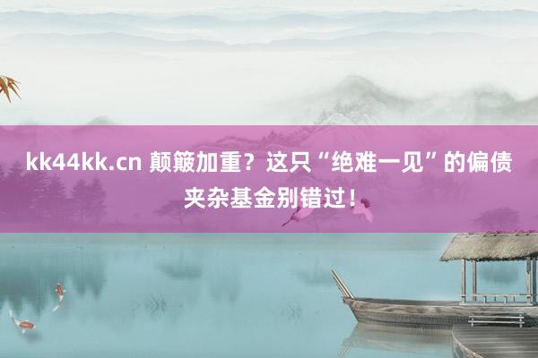 kk44kk.cn 颠簸加重？这只“绝难一见”的偏债夹杂基金别错过！