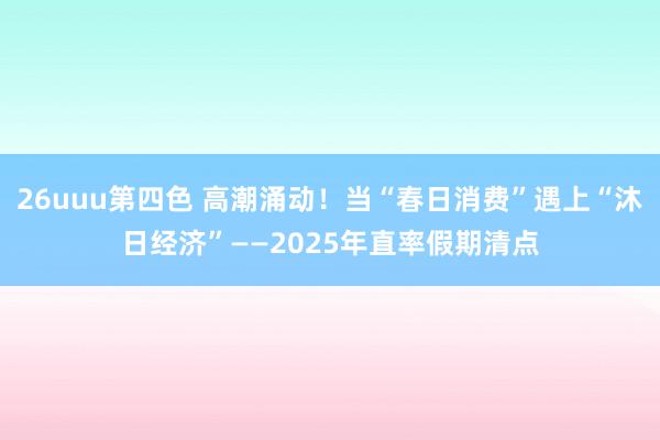 26uuu第四色 高潮涌动！当“春日消费”遇上“沐日经济”——2025年直率假期清点