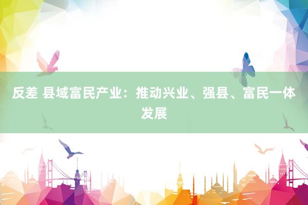 反差 县域富民产业：推动兴业、强县、富民一体发展