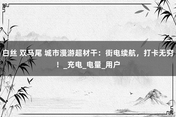 白丝 双马尾 城市漫游超材干：街电续航，打卡无穷！_充电_电量_用户