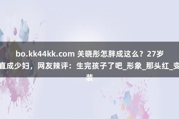 bo.kk44kk.com 关晓彤怎胖成这么？27岁径直成少妇，网友辣评：生完孩子了吧_形象_那头红_变装