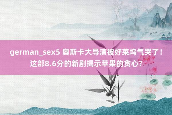 german_sex5 奥斯卡大导演被好莱坞气哭了！这部8.6分的新剧揭示苹果的贪心？
