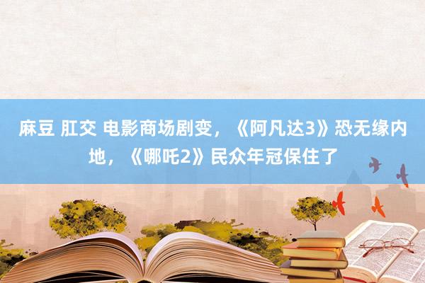 麻豆 肛交 电影商场剧变，《阿凡达3》恐无缘内地，《哪吒2》民众年冠保住了