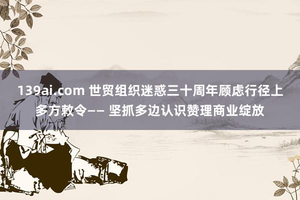 139ai.com 世贸组织迷惑三十周年顾虑行径上多方敕令—— 坚抓多边认识赞理商业绽放