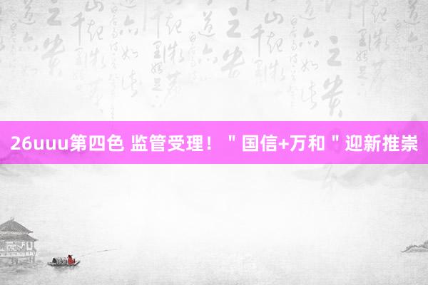 26uuu第四色 监管受理！＂国信+万和＂迎新推崇