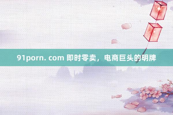 91porn. com 即时零卖，电商巨头的明牌