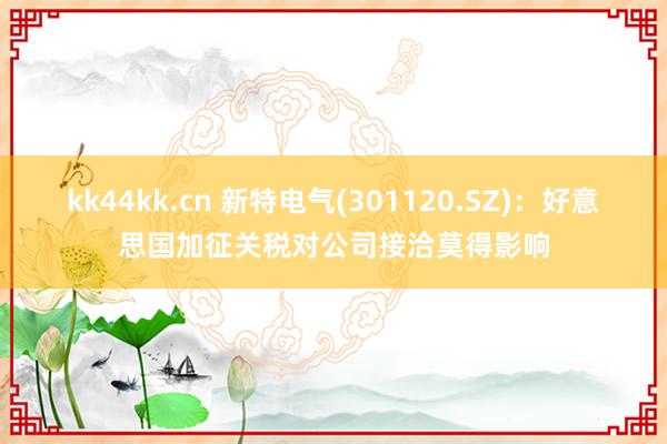 kk44kk.cn 新特电气(301120.SZ)：好意思国加征关税对公司接洽莫得影响