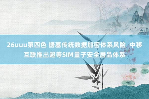 26uuu第四色 搪塞传统数据加密体系风险  中移互联推出超等SIM量子安全居品体系
