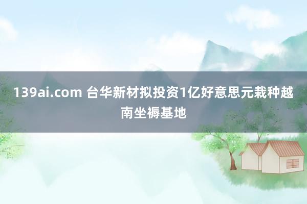 139ai.com 台华新材拟投资1亿好意思元栽种越南坐褥基地