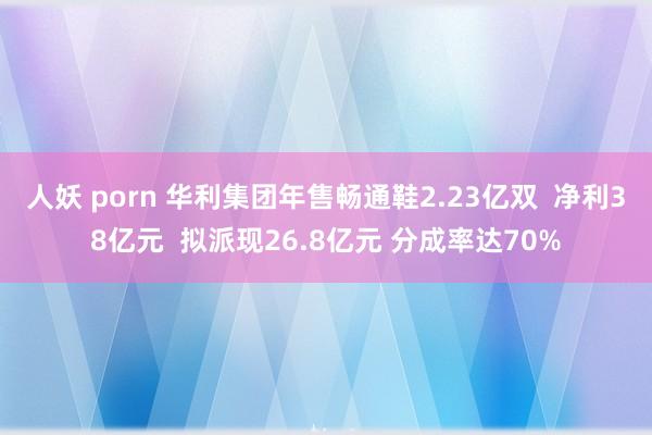 人妖 porn 华利集团年售畅通鞋2.23亿双  净利38亿元  拟派现26.8亿元 分成率达70%