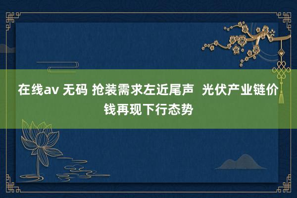 在线av 无码 抢装需求左近尾声  光伏产业链价钱再现下行态势