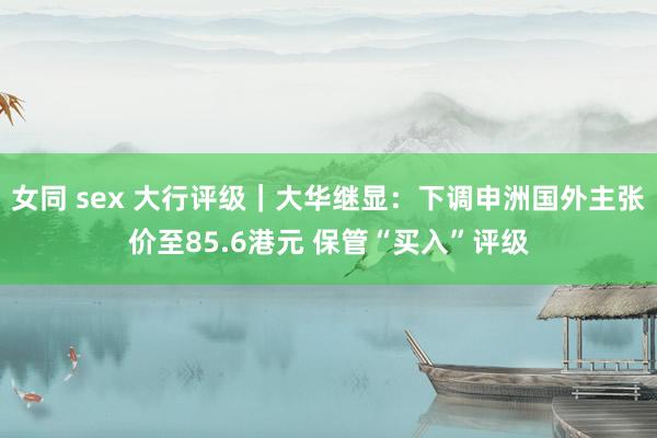 女同 sex 大行评级｜大华继显：下调申洲国外主张价至85.6港元 保管“买入”评级