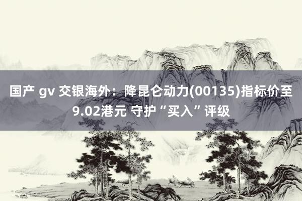 国产 gv 交银海外：降昆仑动力(00135)指标价至9.02港元 守护“买入”评级