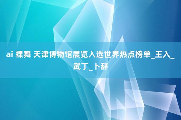 ai 裸舞 天津博物馆展览入选世界热点榜单_王入_武丁_卜辞