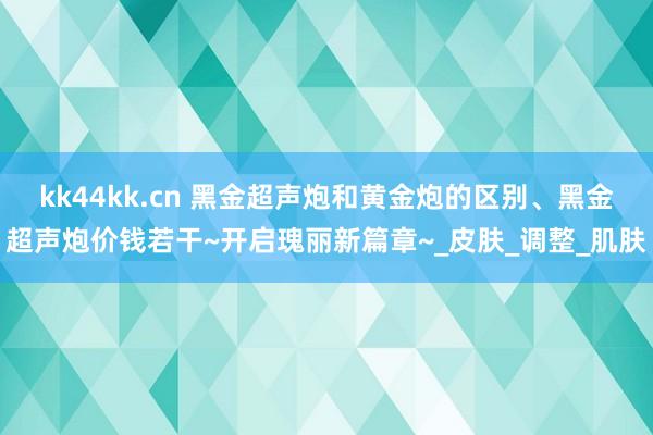 kk44kk.cn 黑金超声炮和黄金炮的区别、黑金超声炮价钱若干~开启瑰丽新篇章~_皮肤_调整_肌肤