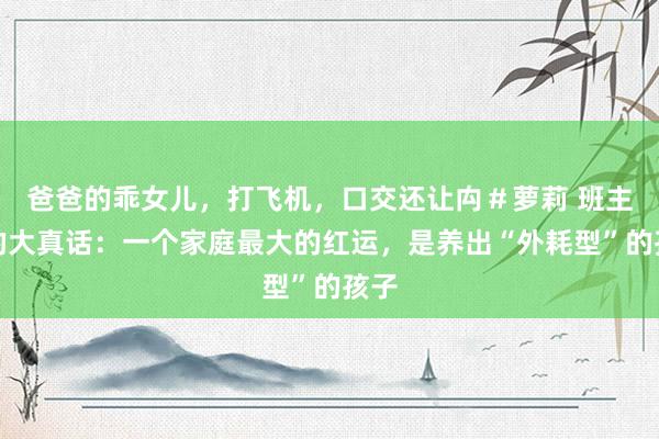 爸爸的乖女儿，打飞机，口交还让禸＃萝莉 班主任的大真话：一个家庭最大的红运，是养出“外耗型”的孩子