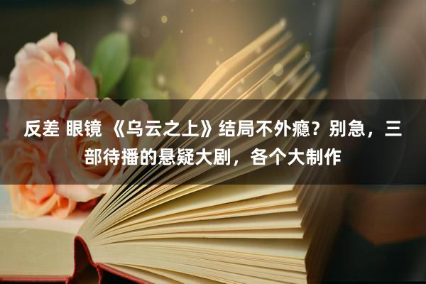 反差 眼镜 《乌云之上》结局不外瘾？别急，三部待播的悬疑大剧，各个大制作