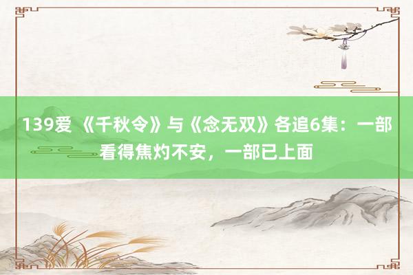 139爱 《千秋令》与《念无双》各追6集：一部看得焦灼不安，一部已上面