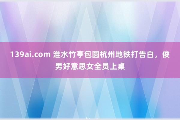 139ai.com 淮水竹亭包圆杭州地铁打告白，俊男好意思女全员上桌