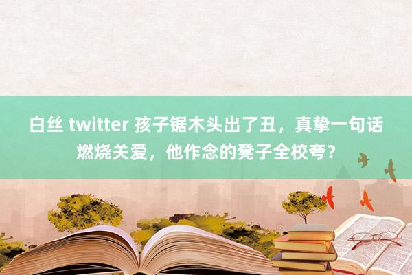 白丝 twitter 孩子锯木头出了丑，真挚一句话燃烧关爱，他作念的凳子全校夸？