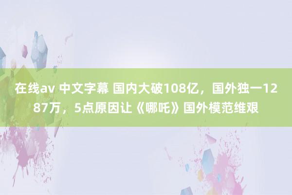 在线av 中文字幕 国内大破108亿，国外独一1287万，5点原因让《哪吒》国外模范维艰