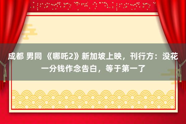 成都 男同 《哪吒2》新加坡上映，刊行方：没花一分钱作念告白，等于第一了