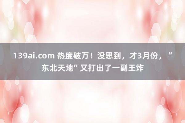 139ai.com 热度破万！没思到，才3月份，“东北天地”又打出了一副王炸