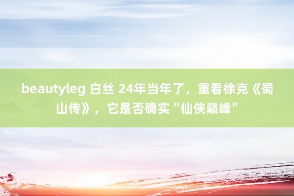 beautyleg 白丝 24年当年了，重看徐克《蜀山传》，它是否确实“仙侠巅峰”