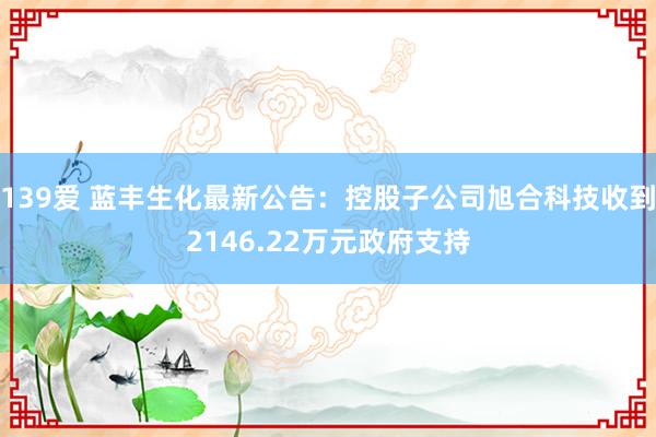 139爱 蓝丰生化最新公告：控股子公司旭合科技收到2146.22万元政府支持