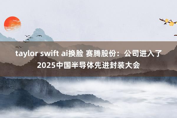 taylor swift ai换脸 赛腾股份：公司进入了2025中国半导体先进封装大会