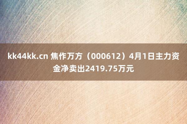 kk44kk.cn 焦作万方（000612）4月1日主力资金净卖出2419.75万元