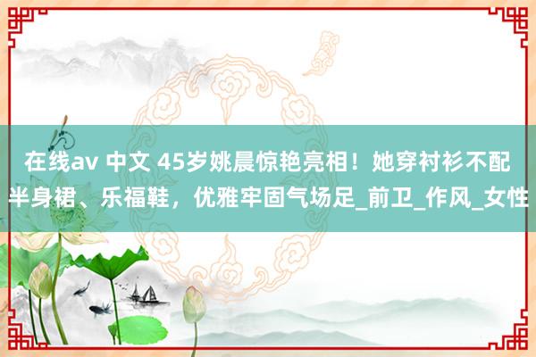 在线av 中文 45岁姚晨惊艳亮相！她穿衬衫不配半身裙、乐福鞋，优雅牢固气场足_前卫_作风_女性