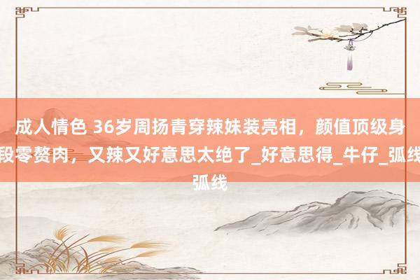 成人情色 36岁周扬青穿辣妹装亮相，颜值顶级身段零赘肉，又辣又好意思太绝了_好意思得_牛仔_弧线