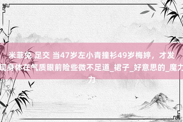 米菲兔 足交 当47岁左小青撞衫49岁梅婷，才发现身体在气质眼前险些微不足道_裙子_好意思的_魔力