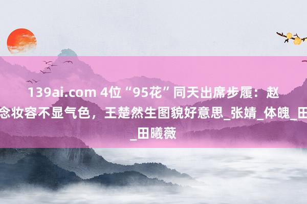 139ai.com 4位“95花”同天出席步履：赵露念念妆容不显气色，王楚然生图貌好意思_张婧_体魄_田曦薇