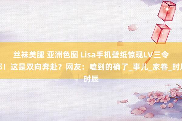 丝袜美腿 亚洲色图 Lisa手机壁纸惊现LV三令郎！这是双向奔赴？网友：嗑到的确了_事儿_家眷_时辰