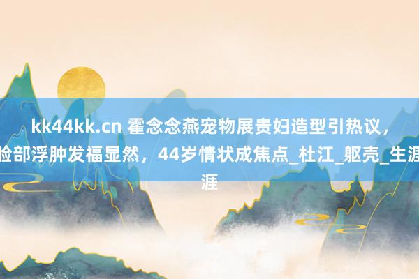 kk44kk.cn 霍念念燕宠物展贵妇造型引热议，脸部浮肿发福显然，44岁情状成焦点_杜江_躯壳_生涯