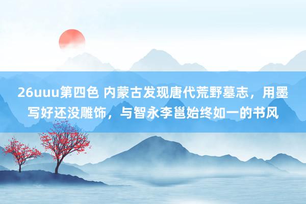 26uuu第四色 内蒙古发现唐代荒野墓志，用墨写好还没雕饰，与智永李邕始终如一的书风