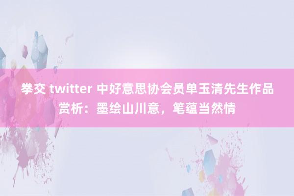 拳交 twitter 中好意思协会员单玉清先生作品赏析：墨绘山川意，笔蕴当然情