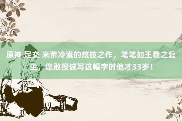 原神 足交 米芾冷漠的炫技之作，笔笔如王羲之复生，您敢投诚写这幅字时他才33岁！
