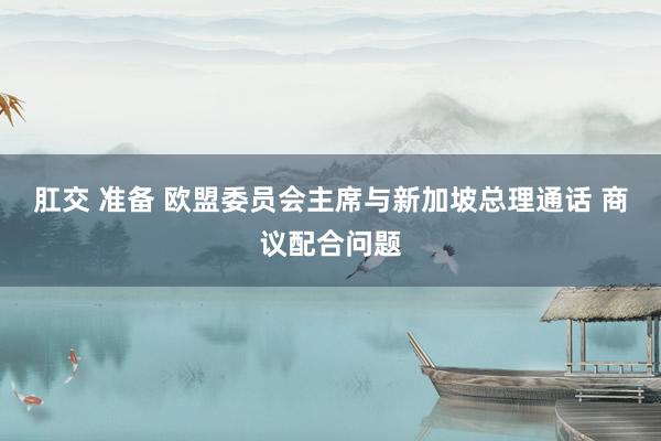 肛交 准备 欧盟委员会主席与新加坡总理通话 商议配合问题