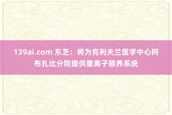 139ai.com 东芝：将为克利夫兰医学中心阿布扎比分院提供重离子颐养系统