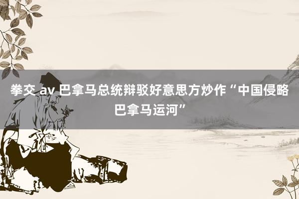 拳交 av 巴拿马总统辩驳好意思方炒作“中国侵略巴拿马运河”